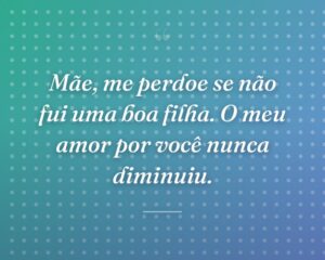 Mãe, me perdoe se não fui uma boa filha. O meu amor por você nunca diminuiu.