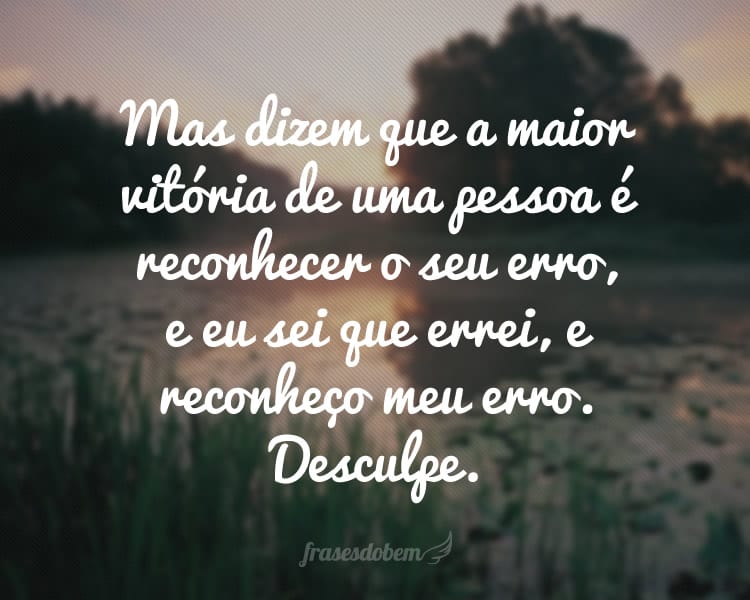 Mas dizem que a maior vitória de uma pessoa é reconhecer o seu erro, e eu sei que errei, e reconheço meu erro. Desculpe.