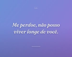 Me perdoe, não posso viver longe de você.