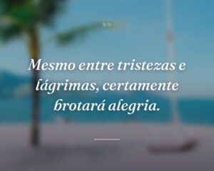Mesmo entre tristezas e lágrimas, certamente brotará alegria.