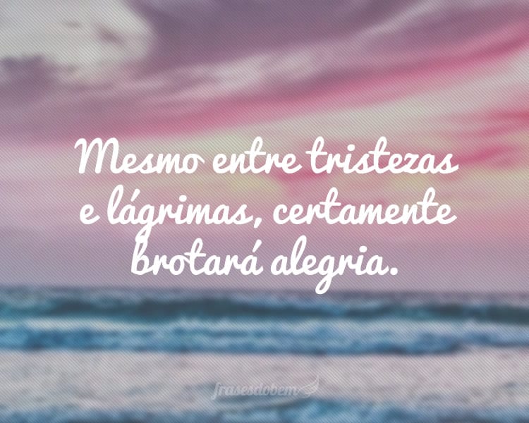 Mesmo entre tristezas e lágrimas, certamente brotará alegria.