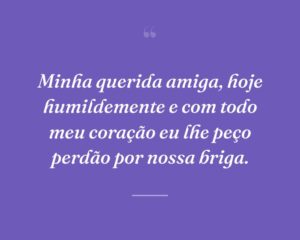 Minha querida amiga, hoje humildemente e com todo meu coração eu lhe peço perdão por nossa briga.