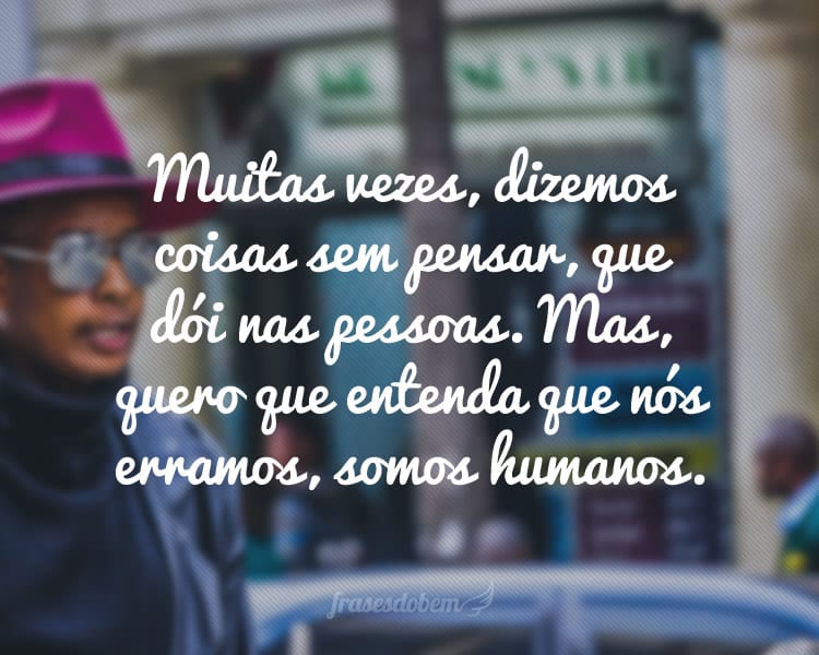 Muitas vezes, dizemos coisas sem pensar, que dói nas pessoas. Mas, quero que entenda que nós erramos, somos humanos.