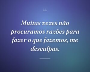 Muitas vezes não procuramos razões para fazer o que fazemos, me desculpas.