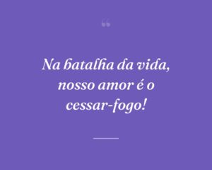 Na batalha da vida, nosso amor é o cessar-fogo!