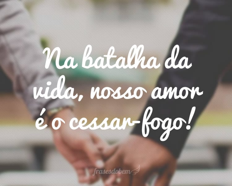 Na batalha da vida, nosso amor é o cessar-fogo!