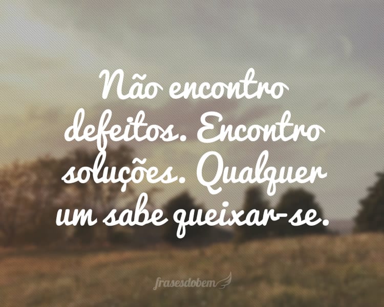 Não encontro defeitos. Encontro soluções. Qualquer um sabe queixar-se.