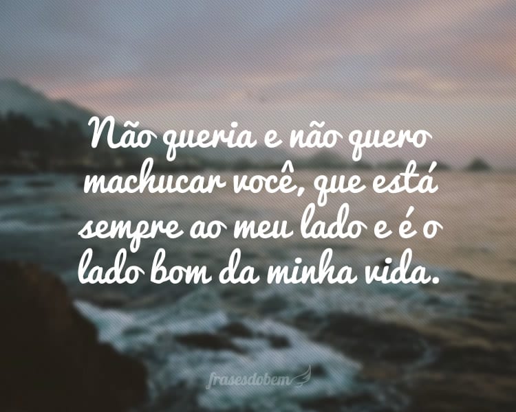 Não queria e não quero machucar você, que está sempre ao meu lado e é o lado bom da minha vida.