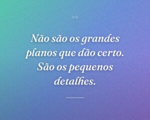 Não são os grandes planos que dão certo. São os pequenos detalhes.