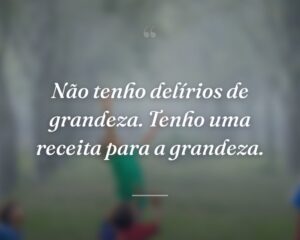 Não tenho delírios de grandeza. Tenho uma receita para a grandeza.