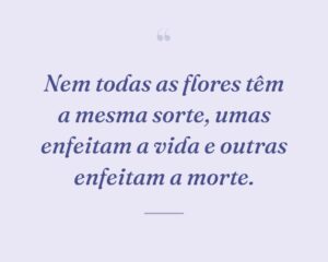 Nem todas as flores têm a mesma sorte, umas enfeitam a vida e outras enfeitam a morte.