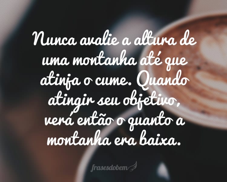 Nunca avalie a altura de uma montanha até que atinja o cume. Quando atingir seu objetivo, verá então o quanto a montanha era baixa.