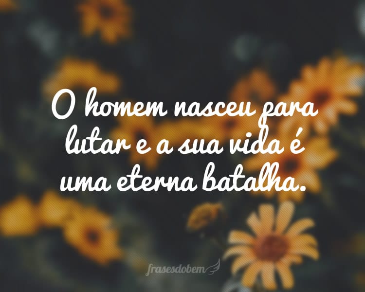 O homem nasceu para lutar e a sua vida é uma eterna batalha.