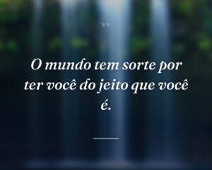 O mundo tem sorte por ter você do jeito que você é.