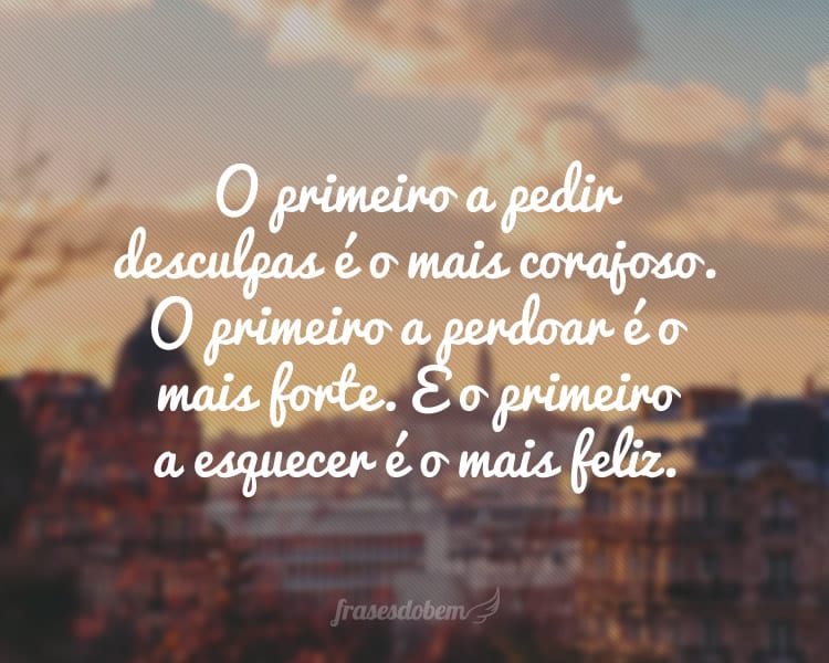 O primeiro a pedir desculpas é o mais corajoso. O primeiro a perdoar é o mais forte. E o primeiro a esquecer é o mais feliz.