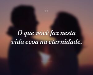 O que você faz nesta vida ecoa na eternidade.