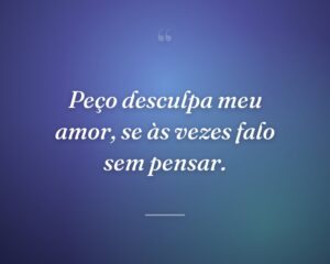 Peço desculpa meu amor, se às vezes falo sem pensar.