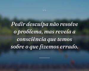 Pedir desculpa não resolve o problema, mas revela a consciência que temos sobre o que fizemos errado.