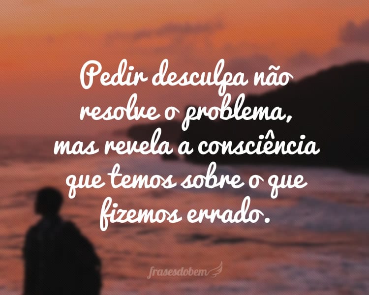 Pedir desculpa não resolve o problema, mas revela a consciência que temos sobre o que fizemos errado.