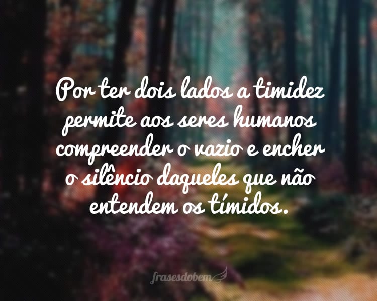 Por ter dois lados a timidez permite aos seres humanos compreender o vazio e encher o silêncio daqueles que não entendem os tímidos.