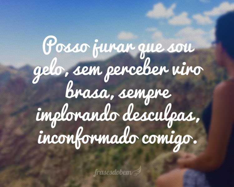 Posso jurar que sou gelo, sem perceber viro brasa, sempre implorando desculpas, inconformado comigo.