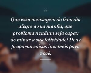 Que essa mensagem de bom dia alegre a sua manhã, que problema nenhum seja capaz de minar a sua felicidade! Deus preparou coisas incríveis para você.