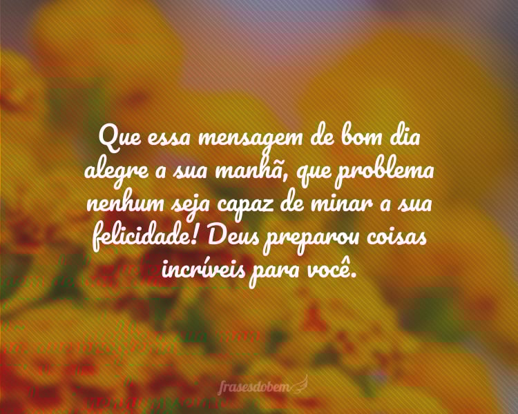 Que essa mensagem de bom dia alegre a sua manhã, que problema nenhum seja capaz de minar a sua felicidade! Deus preparou coisas incríveis para você.