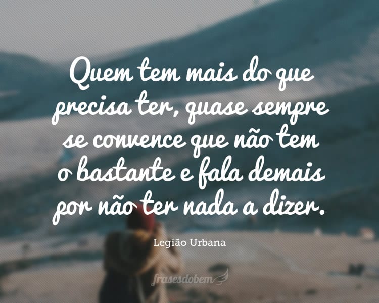 Quem tem mais do que precisa ter, quase sempre se convence que não tem o bastante e fala demais por não ter nada a dizer.