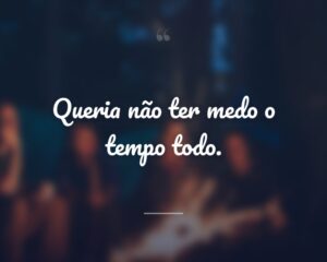 Queria não ter medo o tempo todo.