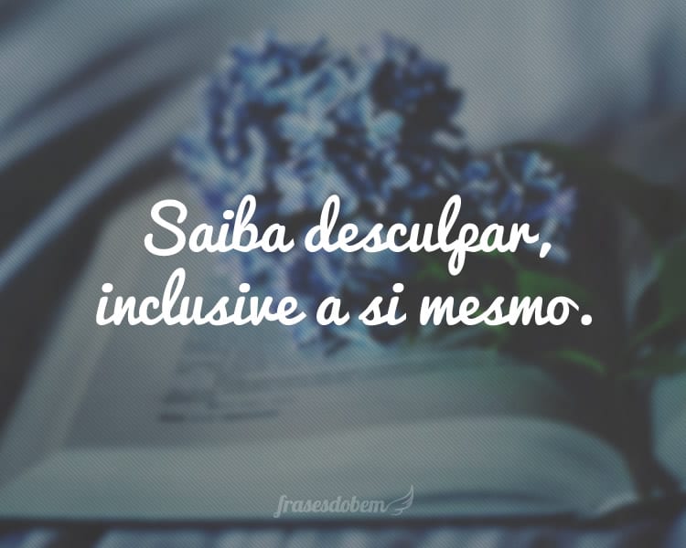 Saiba desculpar, inclusive a si mesmo.