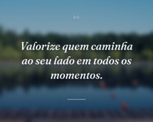 Valorize quem caminha ao seu lado em todos os momentos.