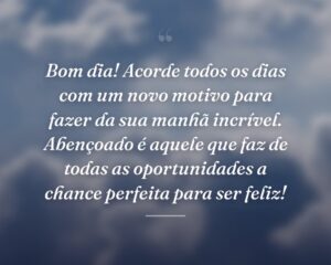 Bom dia! Acorde todos os dias com um novo motivo para fazer da sua manhã incrível. Abençoado é aquele que faz de todas as oportunidades a chance perfeita para ser feliz!