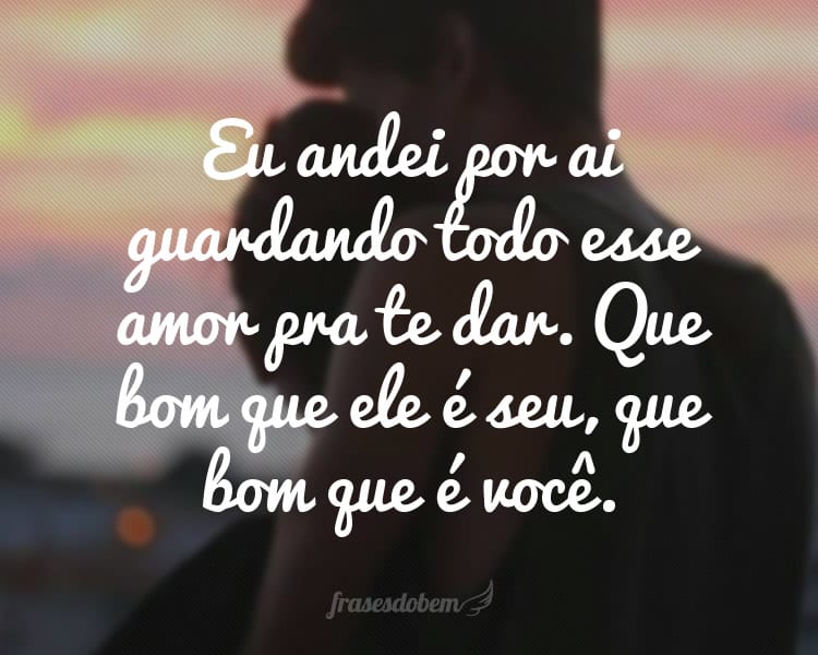 Eu andei por ai guardando todo esse amor pra te dar. Que bom que ele é seu, que bom que é você.