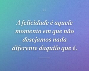 A felicidade é aquele momento em que não desejamos nada diferente daquilo que é.