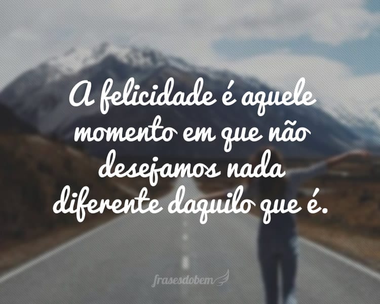 A felicidade é aquele momento em que não desejamos nada diferente daquilo que é.