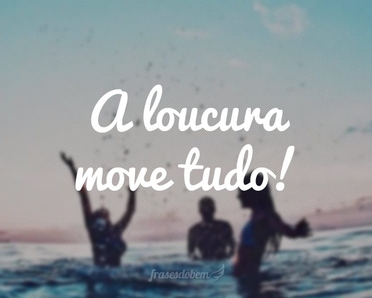 A loucura move tudo!