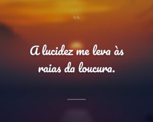 A lucidez me leva às raias da loucura.