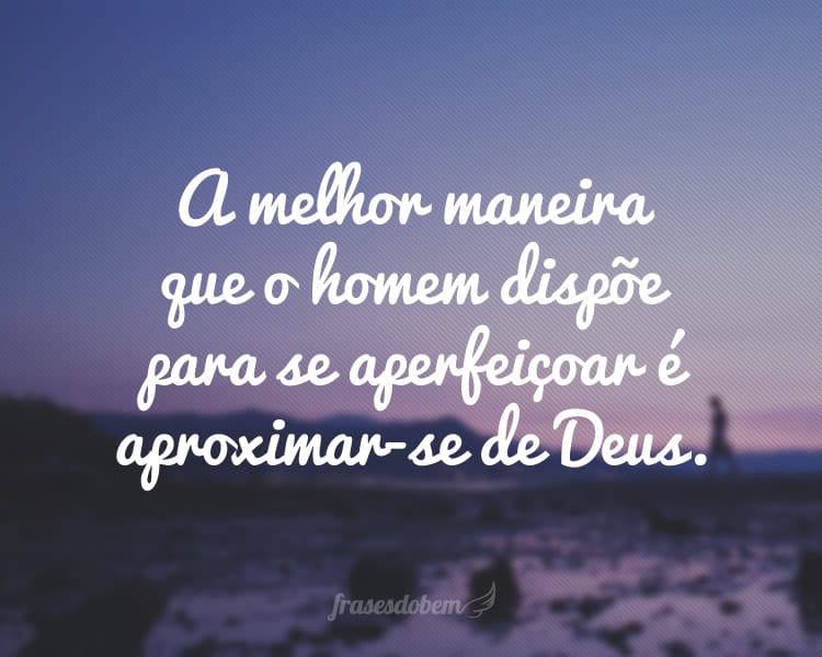 A melhor maneira que o homem dispõe para se aperfeiçoar é aproximar-se de Deus.