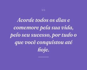 Acorde todos os dias e comemore pela sua vida, pelo seu sucesso, por tudo o que você conquistou até hoje.