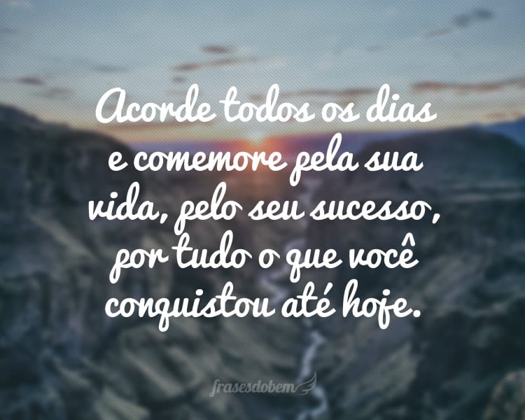 Acorde todos os dias e comemore pela sua vida, pelo seu sucesso, por tudo o que você conquistou até hoje.