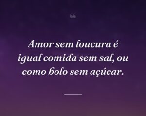 Amor sem loucura é igual comida sem sal, ou como bolo sem açúcar.