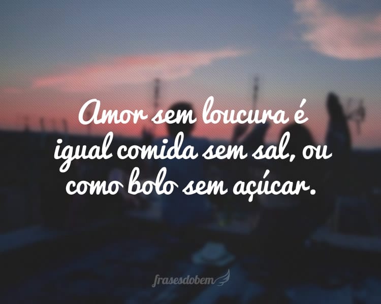 Amor sem loucura é igual comida sem sal, ou como bolo sem açúcar.