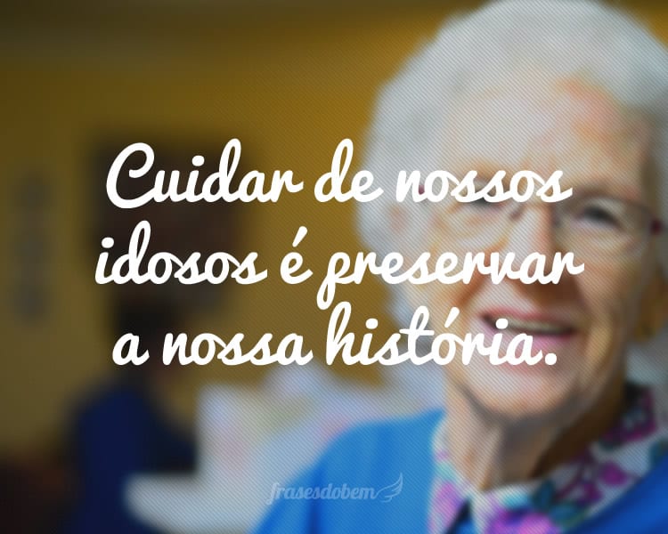 Cuidar de nossos idosos é preservar a nossa história.