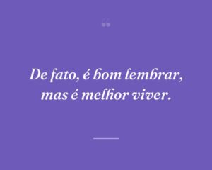 De fato, é bom lembrar, mas é melhor viver.