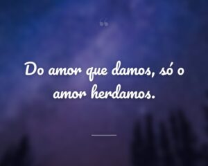 Do amor que damos, só o amor herdamos.
