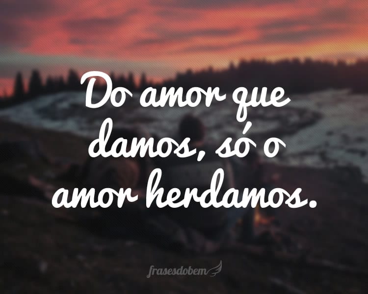 Do amor que damos, só o amor herdamos.