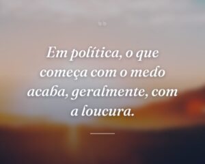Em política, o que começa com o medo acaba, geralmente, com a loucura.
