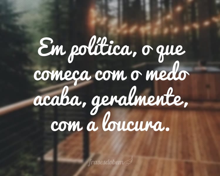 Em política, o que começa com o medo acaba, geralmente, com a loucura.