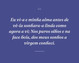 Eu vi-a e minha alma antes de vê-la sonhara-a linda como agora a vi; Nos puros olhos e na face bela, dos meus sonhos a virgem conheci.