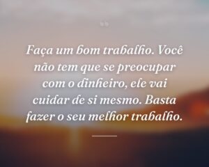 Faça um bom trabalho. Você não tem que se preocupar com o dinheiro, ele vai cuidar de si mesmo. Basta fazer o seu melhor trabalho.